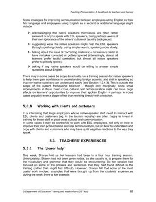 Teaching Pronunciation: A handbook for teachers and trainers

Some strategies for improving communication between employees using English as their
first language and employees using English as a second or additional language might
include
acknowledging that native speakers themselves are often rather
awkward or shy to speak with ESL speakers, being perhaps aware of
their own ignorance of the others’ culture or country background;
suggesting ways the native speakers might help the ESL speakers
through speaking clearly, using simpler words, speaking more slowly;
talking about the issue of ‘correcting mistakes’ – do learners prefer to
have mistakes corrected or politely ignored (interestingly, almost all
learners prefer tactful correction, but almost all native speakers
prefer to politely ignore);
asking if any native speakers would be willing to answer simple
questions about English.
There may in some cases be scope to actually run a training session for native speakers
to help them gain confidence in understanding foreign accents, and skill in speaking so
that non-native speakers can understand easily (see Section 1.2.4.3). This is outside the
scope of the current frameworks however – though only marginally, since small
improvements in these basic cross cultural oral communication skills can have huge
effects on learners’ opportunities to improve their spoken English – perhaps in some
cases arguably even a bigger effect than working directly with a teacher.

5.2.8

Working with clients and customers

It is interesting that large employers whose native-speaker staff need to interact with
ESL clients and customers (eg. in the tourism industry) are often happy to invest in
training for those staff in good cross cultural oral communication.
In some cases it may be worthwhile to work with ESL employees, not only on how to
improve their own pronunciation and oral communication, but on how to understand and
cope with clients and customers who may have quite negative reactions to the way they
speak.

5.3.
5.3.1

TEACHERS’ EXPERIENCES

The ‘plower lady’

One week, Sharen told us her learners had been to a four hour training session.
Unfortunately, Sharen had not been given notice, as she usually is, to prepare them for
the vocabulary and grammar that they would be encountering. So her session had
focused on some of the phrases and sentences that they had found difficult in the
training (rather than might find difficult). However, Sharen felt that some of the most
useful work involved examples that were brought up from the students’ experiences
during the week. Here is her example.

© Department of Education Training and Youth Affairs (DETYA)

88

 