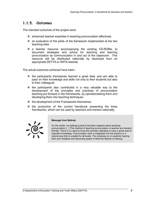 Teaching Pronunciation: A handbook for teachers and trainers

1.1.5.

Outcomes

The intended outcomes of the project were:
enhanced teacher expertise in teaching pronunciation effectively
an evaluation of the pilots of the framework implemented at the two
teaching sites
a teacher resource accompanying the existing CD-ROMs, to
document strategies and advice for teaching and learning
pronunciation as communication in and out of the classroom. This
resource will be distributed nationally by download from an
appropriate DETYA or ANTA website.
The actual outcomes achieved have been:
the participants themselves learned a great deal, and are able to
pass on their knowledge and skills not only to their students but also
to their colleagues
the participants also contributed in a very valuable way to the
development of the principles and practices of pronunciation
teaching put forward in the frameworks, by operationalising them and
developing them into teaching techniques
the development of the Frameworks themselves
the production of the current Handbook presenting the three
frameworks, which can be used by teachers and trainers nationally.

Message from Belinda
On the whole, my feelings [used to be] fairly negative about teaching
pronunciation.[…] This method of teaching pronunciation is teacher and student
friendly. There is no need to know the phonetic alphabet or have a great deal of
linguistic knowledge. Pronunciation work is integrated into the lessons in a
natural way that is suitable for all levels. The emphasis is on students hearing
their own mistakes and becoming aware of what the listener is hearing.

© Department of Education Training and Youth Affairs (DETYA)

9

 