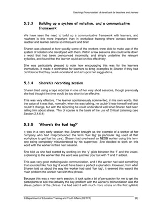 Teaching Pronunciation: A handbook for teachers and trainers

5.3.3

Building up a system of notation, and a communicative
framework

We have seen the need to build up a communicative framework with learners, and
nowhere is this more important than in workplace training where contact between
teacher and learner can be so infrequent and brief.
Sharen was pleased at how quickly some of the workers were able to make use of the
system of notation she developed with them. Within a few sessions she could write down
a word that had been pronounced incorrectly, and simply underline the relevant
syllables, and found that the learner could act on this effectively.
She was particularly pleased to note how encouraging this was for the learners
themselves. It made it worthwhile for learners to bring examples to Sharen if they had
confidence that they could understand and act upon her suggestions.

5.3.4

Sharen’s recording session

Sharen tried using a tape recorder in one of her very short sessions, though previously
she had thought the time would be too short to be effective.
This was very effective. The learner spontaneously commented, in his own words, that
the value of it was that, normally, when he was talking, he couldn’t hear himself well and
couldn’t change, but with the recording he could understand well what Sharen had been
telling him about stress. This of course is the basis of the use of Critical Listening (see
Section 2.4.6.4)

5.3.5

‘Where’s the fuel tag?’

It was in a very early session that Sharen brought us the example of a worker at her
company who had mispronounced the term ‘fuel tag’ (a particular tag used at that
workplace to get fuel for cars). Sharen had overheard an NESB worker using this term
and being completely misunderstood by his supervisor. She decided to work on this
word with the worker in their next session.
She told us she had started by working on the ‘y’ glide between the ‘f’ and the vowel,
explaining to the worker that the word was just like ‘you’ but with ‘f’ and ‘l’ added.
This was very good metalinguistic communication, and if the worker had said something
that sounded like ‘fool tag’ it would have been a perfect explanation. However, from what
Sharen told us about the way the worker had said ‘fuel tag’, it seemed this wasn’t the
main problem the worker had with this phrase.
Because this was a very early session, it took quite a bit of persuasion for me to get the
participants to see that actually the key problem with the worker’s pronunciation was the
stress pattern of the phrase. He had said it with much more stress on the first syllable

© Department of Education Training and Youth Affairs (DETYA)

90

 