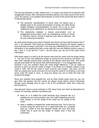 Teaching Pronunciation: A handbook for teachers and trainers

The fact that teachers so often believe that ‘v’ is voiced, and teach this to learners with
exaggerated voicing, often themselves inevitably adding a tiny vowel sound at the end to
‘carry’ the voicing, is an excellent demonstration of some of the points that were made in
Fundamentals above:
The phonemic representation of words does not always give a
reliable guide to the actual pronunciation of words, but rather shows
English speakers’ conceptualisation of words; this is not so much
‘spelling to sound interference’ as ‘phoneme to sound interference’.
The relationship between a natural pronunciation and an
exaggerated pronunciation (such as emphasising voicing or schwa,
or ‘chanting’ rhythm), though it might be quite clear to teachers, can
be very confusing for learners.
So what should Sharen have done? Certainly she should not have told the learner that ‘f’
and ‘v’ are identical! That would be counterproductive, because the learner needs to
know that when he sees a word with ‘v’ he must say it differently from a word with ‘f’. The
information in the spelling that tells us that safe and save are different words is given in
the ‘f’ and ‘v’: If you tell him ‘f’ and ‘v’ are the same, you rob him of the value of this
information.
With these cases it is best to let the learner hear that the vowel must be longer before
‘v’. You can do this very effectively simply by writing the two words on the board, and
them both naturally several times, pointing at the relevant word each time. This would
actually work better for the learner than demonstrating the ‘v’ in an exaggerated way.
However if you are confident about the vowel length difference, it can be useful to
learners to point out that the vowel is longer. If he thinks he is already making a long
vowel in ‘safe’, tell him the vowel in ‘save’ must be ‘even longer’, ‘very long’. Let him
hear you saying both words and point out how long the vowel is, by drawing a very long
arrow under the vowel in ‘save’, or using any device you can to make him hear and
produce this length.
Once your students have grasped this, and as other similar cases come up, you can
give them the general rule that vowels are always longer before voiced consonants
(though you’ll probably want to give a list of the consonants rather than using this
technical term).
One last point: there is some confusion in ESL about ‘long’ and ‘short’ as descriptors for
vowels. For example, teachers sometimes say:
when an ‘e’ is added the vowel becomes long. However this is a

spelling rule not a pronunciation rule, and a little misleading since the
main change is not the length of the vowel but the quality of the
vowel
when a syllable is stressed the vowel becomes long. This is true but
involves using the same term for a segmental issue as a prosodic
issue so I prefer to say that stressed vowels are ‘loud’ and leave
myself free to point out the length of vowels even if they are
unstressed.

© Department of Education Training and Youth Affairs (DETYA)

92

 