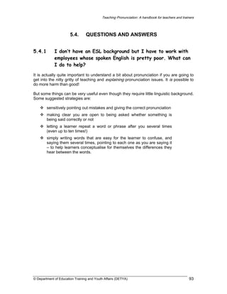 Teaching Pronunciation: A handbook for teachers and trainers

5.4.
5.4.1

QUESTIONS AND ANSWERS

I don’t have an ESL background but I have to work with
employees whose spoken English is pretty poor. What can
I do to help?

It is actually quite important to understand a bit about pronunciation if you are going to
get into the nitty gritty of teaching and explaining pronunciation issues. It is possible to
do more harm than good!
But some things can be very useful even though they require little linguistic background.
Some suggested strategies are:
sensitively pointing out mistakes and giving the correct pronunciation
making clear you are open to being asked whether something is
being said correctly or not
letting a learner repeat a word or phrase after you several times
(even up to ten times!)
simply writing words that are easy for the learner to confuse, and
saying them several times, pointing to each one as you are saying it
– to help learners conceptualise for themselves the differences they
hear between the words.

© Department of Education Training and Youth Affairs (DETYA)

93

 
