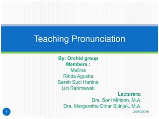By: Orchid group
Members :
Meilina
Rinda Agustia
Sarah Suci Hartina
Uci Rahmawati
Lecturers:
Drs. Soni Mirizon, M.A.
Dra. Margaretha Dinar Sitinjak, M.A.
Teaching Pronunciation
24/10/20161
 