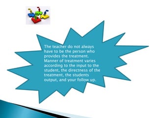 The teacher do not always
have to be the person who
provides the treatment.
Manner of treatment varies
according to the input to the
student, the directness of the
treatment, the students
output, and your follow up.
 