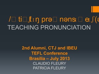 TEACHING PRONUNCIATION
/ˈtiˈtʃɪŋ prəˈnənsɪˈeɪʃ(ə
2nd Alumni, CTJ and IBEU
TEFL Conference
Brasilia – July 2013
CLAUDIO FLEURY
PATRICIA FLEURY
 