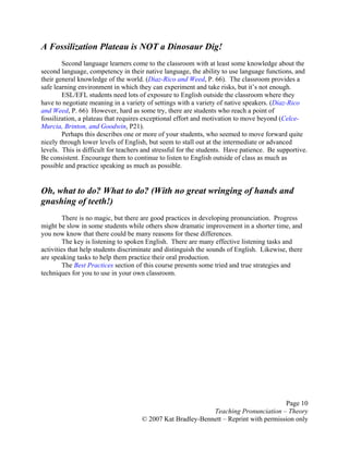 Page 10
Teaching Pronunciation – Theory
© 2007 Kat Bradley-Bennett – Reprint with permission only
A Fossilization Plateau is NOT a Dinosaur Dig!
Second language learners come to the classroom with at least some knowledge about the
second language, competency in their native language, the ability to use language functions, and
their general knowledge of the world. (Diaz-Rico and Weed, P. 66). The classroom provides a
safe learning environment in which they can experiment and take risks, but it’s not enough.
ESL/EFL students need lots of exposure to English outside the classroom where they
have to negotiate meaning in a variety of settings with a variety of native speakers. (Diaz-Rico
and Weed, P. 66) However, hard as some try, there are students who reach a point of
fossilization, a plateau that requires exceptional effort and motivation to move beyond (Celce-
Murcia, Brinton, and Goodwin, P21).
Perhaps this describes one or more of your students, who seemed to move forward quite
nicely through lower levels of English, but seem to stall out at the intermediate or advanced
levels. This is difficult for teachers and stressful for the students. Have patience. Be supportive.
Be consistent. Encourage them to continue to listen to English outside of class as much as
possible and practice speaking as much as possible.
Oh, what to do? What to do? (With no great wringing of hands and
gnashing of teeth!)
There is no magic, but there are good practices in developing pronunciation. Progress
might be slow in some students while others show dramatic improvement in a shorter time, and
you now know that there could be many reasons for these differences.
The key is listening to spoken English. There are many effective listening tasks and
activities that help students discriminate and distinguish the sounds of English. Likewise, there
are speaking tasks to help them practice their oral production.
The Best Practices section of this course presents some tried and true strategies and
techniques for you to use in your own classroom.
 