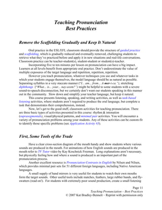 Page 11
Teaching Pronunciation – Best Practices
© 2007 Kat Bradley-Bennett – Reprint with permission only
Teaching Pronunciation
Best Practices
Remove the Scaffolding Gradually and Keep It Natural
Oral practice in the ESL/EFL classroom should provide the structure of guided practice
and scaffolding, which is gradually reduced and eventually removed, challenging students to
retrieve what they’ve practiced before and apply it in new situations and real-life conversations.
Classroom practice can be teacher-student(s), student-student or student(s)-teacher.
Incorporating five to ten minutes per lesson on pronunciation can have a big impact.
Learners at all levels benefit from appropriate oral practice. Don’t underestimate the value of
multiple exposures of the target language and repetition, repetition, repetition.
However you teach pronunciation, whatever techniques you use and whatever tasks in
which your students engage themselves, the model language should be as natural as possible.
Separating syllables in a very staccato manner (“I... am... from... A-mer-i-ca.”), stretching
diphthongs (“What... is... your... nay-eeem?”) might be helpful to some students with a severe
sound-to-speech disconnection, but we certainly don’t want our students speaking in this manner
out in the community. Slow down and simplify your teacher language, but keep it natural.
This course presents listening, speaking, and writing activities, as well as task-based
listening activities, where students aren’t required to produce the oral language, but complete a
task that demonstrates their comprehension, instead.
Now, let’s get to the good stuff, classroom activities for teaching pronunciation. There
are three basic types of activities presented in this course: rhythm & intonation
(suprasegmentals), visual/physical patterns, and minimal pair activities. You will encounter a
variety of pronunciation problems among your students. Any of these activities can be custom-fit
to identify those specific problems (see Application Activity #3).
First, Some Tools of the Trade
Have a clear cross-section diagram of the mouth handy and show students where various
sounds are produced in the mouth. For animations of how English sounds are produced in the
mouth refer to TV Tutor video by Kay Koschnick Freeman. Long explanations aren’t necessary,
but physically feeling how and where a sound is produced is an important part of the
pronunciation process.
Another excellent resource is Pronunciation Contrasts in English by Nilsen and Nilsen,
which provides minimal pair sets for 51 different foreign languages, including Native American
languages.
A small supply of hand mirrors is very useful for students to watch their own mouths
form the target sounds. Other useful tools include matches, feathers, large rubber bands, and fly-
swatters (read on!). For students with extremely poor sound production, create a small listening
 