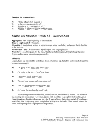 Page 14
Teaching Pronunciation – Best Practices
© 2007 Kat Bradley-Bennett – Reprint with permission only
Example for Intermediates:
A: I’d like a bus ticket, please (_).
B: Is that one-way or round trip?
A: Round trip. (_) How much is it?(_)
B: It comes to ninety-six dollars and fifty cents.
Rhythm and Intonation Activity 1.2 – Create a Chant
Appropriate For: High-beginning to intermediate
Time to Implement: 5-10 minutes
Materials: A short dialog written in a poetic meter, using vocabulary and syntax that is familiar
to the students
Preparation Time: 20-30 minutes, depending on your language focus
Procedure: Model the poem for the class, then have students repeat, trying to keep the same
rhythm and the same intonation as your model.
Example:
(Again, beats are indicated by underlines, this is where you tap. Syllables and words between the
beats are unstressed.)
A: I’m going to the bank, what about you?
B: I’m going to the store, I need new shoes.
A: I need new shoes, just like you!
B: Then get your money and come along too!
A: That’s a great idea for this beautiful day.
B: Let’s stop for lunch at that small café.
Practice the poem teacher to class, class to teacher, and student to student. For extra fun
try dividing into teams (men vs. women, people with short hair vs. people with long hair, etc.).
Have the A team shout their lines and have the B team whisper theirs; then switch. If you have a
small class, line everyone up into a straight line, with you as the leader. Then, march around the
room, reciting the poem, keeping time with your feet.
 