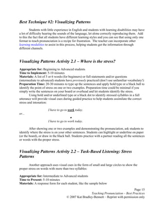 Page 15
Teaching Pronunciation – Best Practices
© 2007 Kat Bradley-Bennett – Reprint with permission only
Best Technique #2: Visualizing Patterns
Students with little experience in English and students with learning disabilities may have
a lot of difficulty hearing the sounds of the language, let alone correctly reproducing them. Add
to this the fact that all students have different learning styles and you can see that using only one
format to teach pronunciation is a recipe for frustration. The teacher can incorporate other
learning modalities to assist in this process, helping students get the information through
different channels.
Visualizing Patterns Activity 2.1 – Where is the stress?
Appropriate for: Beginning to Advanced students
Time to Implement: 5-10 minutes
Materials: A list of 5 or 6 words (for beginners) or full statements and/or questions
(intermediate to advanced) students have previously practiced (don’t use unfamiliar vocabulary!)
Preparation Time: 20-30 minutes to type up the sentences and apply bold type or a black ball to
identify the point of stress on one or two examples. Preparation time could be minimal if you
simply write the sentences on your board or overhead and let students identify the stress.
Using bold and/or underlined type or a black dot to identify stressed syllables in a full
utterance will provide visual cues during guided practice to help students assimilate the correct
stress and intonation:
I have to go to work today.
or...
•
I have to go to work today.
After showing one or two examples and demonstrating the pronunciation, ask students to
identify where the stress is on your other sentences. Students can highlight or underline on paper
(or the board), or draw in the black ball. Students practice with a partner reading all the sentences
or words with the proper stress.
Visualizing Patterns Activity 2.2 – Task-Based Listening: Stress
Patterns
Another approach uses visual cues in the form of small and large circles to show the
proper stress on words with more than two syllables:
Appropriate for: Intermediate to Advanced students
Time to Present: 5-10 minutes
Materials: A response form for each student, like the sample below
 