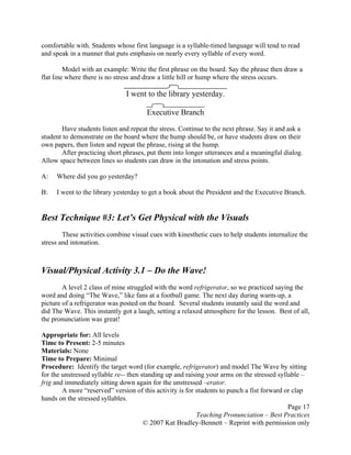 Page 17
Teaching Pronunciation – Best Practices
© 2007 Kat Bradley-Bennett – Reprint with permission only
comfortable with. Students whose first language is a syllable-timed language will tend to read
and speak in a manner that puts emphasis on nearly every syllable of every word.
Model with an example: Write the first phrase on the board. Say the phrase then draw a
flat line where there is no stress and draw a little hill or hump where the stress occurs.
I went to the library yesterday.
Executive Branch
Have students listen and repeat the stress. Continue to the next phrase. Say it and ask a
student to demonstrate on the board where the hump should be, or have students draw on their
own papers, then listen and repeat the phrase, rising at the hump.
After practicing short phrases, put them into longer utterances and a meaningful dialog.
Allow space between lines so students can draw in the intonation and stress points.
A: Where did you go yesterday?
B: I went to the library yesterday to get a book about the President and the Executive Branch.
Best Technique #3: Let’s Get Physical with the Visuals
These activities combine visual cues with kinesthetic cues to help students internalize the
stress and intonation.
Visual/Physical Activity 3.1 – Do the Wave!
A level 2 class of mine struggled with the word refrigerator, so we practiced saying the
word and doing “The Wave,” like fans at a football game. The next day during warm-up, a
picture of a refrigerator was posted on the board. Several students instantly said the word and
did The Wave. This instantly got a laugh, setting a relaxed atmosphere for the lesson. Best of all,
the pronunciation was great!
Appropriate for: All levels
Time to Present: 2-5 minutes
Materials: None
Time to Prepare: Minimal
Procedure: Identify the target word (for example, refrigerator) and model The Wave by sitting
for the unstressed syllable re-- then standing up and raising your arms on the stressed syllable –
frig and immediately sitting down again for the unstressed –erator.
A more “reserved” version of this activity is for students to punch a fist forward or clap
hands on the stressed syllables.
 