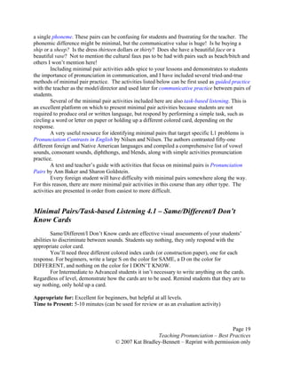 Page 19
Teaching Pronunciation – Best Practices
© 2007 Kat Bradley-Bennett – Reprint with permission only
a single phoneme. These pairs can be confusing for students and frustrating for the teacher. The
phonemic difference might be minimal, but the communicative value is huge! Is he buying a
ship or a sheep? Is the dress thirteen dollars or thirty? Does she have a beautiful face or a
beautiful vase? Not to mention the cultural faux pas to be had with pairs such as beach/bitch and
others I won’t mention here!
Including minimal pair activities adds spice to your lessons and demonstrates to students
the importance of pronunciation in communication, and I have included several tried-and-true
methods of minimal pair practice. The activities listed below can be first used as guided practice
with the teacher as the model/director and used later for communicative practice between pairs of
students.
Several of the minimal pair activities included here are also task-based listening. This is
an excellent platform on which to present minimal pair activities because students are not
required to produce oral or written language, but respond by performing a simple task, such as
circling a word or letter on paper or holding up a different colored card, depending on the
response.
A very useful resource for identifying minimal pairs that target specific L1 problems is
Pronunciation Contrasts in English by Nilsen and Nilsen. The authors contrasted fifty-one
different foreign and Native American languages and compiled a comprehensive list of vowel
sounds, consonant sounds, diphthongs, and blends, along with simple activities pronunciation
practice.
A text and teacher’s guide with activities that focus on minimal pairs is Pronunciation
Pairs by Ann Baker and Sharon Goldstein.
Every foreign student will have difficulty with minimal pairs somewhere along the way.
For this reason, there are more minimal pair activities in this course than any other type. The
activities are presented in order from easiest to more difficult.
Minimal Pairs/Task-based Listening 4.1 – Same/Different/I Don’t
Know Cards
Same/Different/I Don’t Know cards are effective visual assessments of your students’
abilities to discriminate between sounds. Students say nothing, they only respond with the
appropriate color card.
You’ll need three different colored index cards (or construction paper), one for each
response. For beginners, write a large S on the color for SAME, a D on the color for
DIFFERENT, and nothing on the color for I DON’T KNOW.
For Intermediate to Advanced students it isn’t necessary to write anything on the cards.
Regardless of level, demonstrate how the cards are to be used. Remind students that they are to
say nothing, only hold up a card.
Appropriate for: Excellent for beginners, but helpful at all levels.
Time to Present: 5-10 minutes (can be used for review or as an evaluation activity)
 