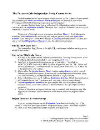 Page 2
Teaching Pronunciation –Objectives/Instructions
© 2007 Kat Bradley-Bennett – Reprint with permission only
The Purpose of the Independent Study Course Series
The Independent Study Course is approved and accepted by The Colorado Department of
Education office of Adult Education and Family Literacy for the purpose of professional
development in the field of teaching English as a second language.
It’s estimated that this Study Course will require 11-15 hours to complete, including in-
class time with the Application Activities. When you have completed the course, you will receive
15 PD or LIA renewal points.
The purpose of this study course is to present some basic Theory, a few tried-and-true
techniques, or Best Practices for improving your students’ pronunciation, and Application
Activities to put what you’ve learned into practice. A Glossary at the end defines key terms. Be
sure to visit the Bibliography and Resources page for additional information.
Who Is This Course For?
This Independent Study Course is for adult ESL practitioners, including teachers new to
adult ESL instruction.
How to Use This Study Course
1. Welcome to this downloadable Adobe Reader version of Teaching Pronunciation. If you
don’t have Adobe Reader installed on your computer, click here.
2. Hyperlinks in this document are active and are in blue italics. First, click on
VIEW/TOOLBARS and select WEB. To follow a hyperlink, hold the CTRL button and
left-click your mouse. To return to where you left off, click on the blue BACK ARROW
in the upper left of your toolbars.
3. After reading the Introduction and Theory continue to Best Practices, where you will
find descriptions of strategies and techniques you can use in your own classroom, using
your own core curricula, to improve the oral production of your students.
4. At the end of the course, you’ll find three Application Activities. Do all three application
activities and discuss your experiences with your project director or coordinator.
5. The Bibliography and Resources link provides you with a list of books and other
resources, should you wish to continue to delve further into the topic of pronunciation
instruction.
6. Portions of this course are copyrighted and may be reprinted with permission only. The
Application worksheets and the Evaluation Form may be printed for purposes of this
course.
Project Director’s Evaluation Page
If you are a project director, use the Evaluation Form, based on the objectives of the
course, to verify staff participation in this Independent Study Course. Record the teacher’s
PD points in the Annual Professional Development Activity Record.
 
