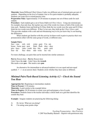Page 20
Teaching Pronunciation – Best Practices
© 2007 Kat Bradley-Bennett – Reprint with permission only
Materials: Same/Different/I Don’t Know Cards; two different sets of minimal pairs per pair of
students. Depending on the level of student, four or five pairs/student is probably adequate.
Students can swap sets to extend practice time.
Preparation Time: Approximately 15-20 minutes to prepare one set of three cards for each
student.
Procedure: Each student gets a set of Same/Different/I Don’t Know. Using one minimal pair,
for example chop and shop, the teacher says one of the words two times or both of the words one
time each. Students listen and hold up S if they think the two words were the same and D if they
think the two words were different. If they’re not sure, they hold up the I Don’t Know card.
This provides students with a safe and non-threatening way to let you know they’re not hearing
the differences.
When students get familiar with this activity let them work in pairs to practice their own
pronunciation either with the same group of words, or different ones.
Sample Pairs:
face – vase sick – sick come – gum I’m – am
house – horse past – pest flash – flush shoe – shoe
pies – buys calm – comb bite – bite peek – pick
four – far free – three ride – write toe – toe
For more challenge, use pairs that can be inserted into similar sentences:
Put the flowers here – Pot the flowers here
I don’t have the rent – I don’t have the wrench
She needs a new pen – She needs a new pan
An alternative for intermediate to advanced students is to use equal and non-equal
symbols = ≠ on an answer sheet. Students circle whether they hear same or different.
Minimal Pairs/Task-Based Listening Activity 4.2 – Check the Sound
You Hear
Appropriate for: Beginning to intermediate students
Time to Present: 5-10 minutes
Materials: A grid similar to the example below
Time to Prepare: 20-30 minutes to create your grid and prepare a list of words
Procedure: Students listen to the teacher and make a check mark on a grid that identifies the
sounds they hear.
Example: Imagine students are practicing the following dialog:
A: Hi, Javier. What are you doing?
B: I’m eating some potato chips
 