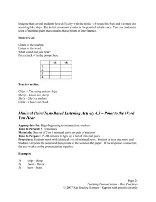 Page 21
Teaching Pronunciation – Best Practices
© 2007 Kat Bradley-Bennett – Reprint with permission only
Imagine that several students have difficulty with the initial –ch sound in chips and it comes out
sounding like ships. The initial consonant cluster is the point of interference. You can customize
a list of minimal pairs that contains those points of interference.
Students see:
Listen to the teacher.
Listen to the word.
What sound did you hear?
Put a check in the correct box.
sh ch
1.
2.
3
4.
Teacher recites:
Chips – I’m eating potato chips.
Sheep – Those are sheep.
She’s – She’s a student.
Child – I have one child.
Minimal Pairs/Task-Based Listening Activity 4.3 – Point to the Word
You Hear
Appropriate for: High-beginning to intermediate students
Time to Present: 5-10 minutes
Materials: One set of 5 or 6 minimal pairs per pair of students
Time to Prepare: 15-20 minutes to type up a list of minimal pairs
Procedure: Students work with identical lists of minimal pairs. Student A says one word and
Student B repeats the word and then points to the word on the paper. If the response is incorrect,
the pair works on the pronunciation together.
Example:
1) ship – sheep
2) favor – flavor
3) burn – born
 