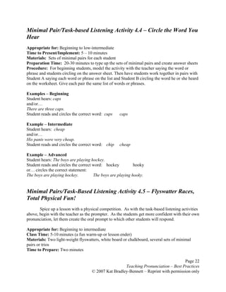 Page 22
Teaching Pronunciation – Best Practices
© 2007 Kat Bradley-Bennett – Reprint with permission only
Minimal Pair/Task-based Listening Activity 4.4 – Circle the Word You
Hear
Appropriate for: Beginning to low-intermediate
Time to Present/Implement: 5 – 10 minutes
Materials: Sets of minimal pairs for each student
Preparation Time: 20-30 minutes to type up the sets of minimal pairs and create answer sheets
Procedure: For beginning students, model the activity with the teacher saying the word or
phrase and students circling on the answer sheet. Then have students work together in pairs with
Student A saying each word or phrase on the list and Student B circling the word he or she heard
on the worksheet. Give each pair the same list of words or phrases.
Examples – Beginning
Student hears: caps
and/or…
There are three caps.
Student reads and circles the correct word: cups caps
Example – Intermediate
Student hears: cheap
and/or…
His pants were very cheap.
Student reads and circles the correct word: chip cheap
Example – Advanced
Student hears: The boys are playing hockey.
Student reads and circles the correct word: hockey hooky
or… circles the correct statement:
The boys are playing hockey. The boys are playing hooky.
Minimal Pairs/Task-Based Listening Activity 4.5 – Flyswatter Races,
Total Physical Fun!
Spice up a lesson with a physical competition. As with the task-based listening activities
above, begin with the teacher as the prompter. As the students get more confident with their own
pronunciation, let them create the oral prompt to which other students will respond.
Appropriate for: Beginning to intermediate
Class Time: 5-10 minutes (a fun warm-up or lesson ender)
Materials: Two light-weight flyswatters, white board or chalkboard, several sets of minimal
pairs or trios
Time to Prepare: Two minutes
 