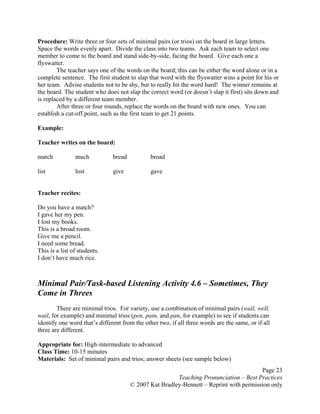 Page 23
Teaching Pronunciation – Best Practices
© 2007 Kat Bradley-Bennett – Reprint with permission only
Procedure: Write three or four sets of minimal pairs (or trios) on the board in large letters.
Space the words evenly apart. Divide the class into two teams. Ask each team to select one
member to come to the board and stand side-by-side, facing the board. Give each one a
flyswatter.
The teacher says one of the words on the board; this can be either the word alone or in a
complete sentence. The first student to slap that word with the flyswatter wins a point for his or
her team. Advise students not to be shy, but to really hit the word hard! The winner remains at
the board. The student who does not slap the correct word (or doesn’t slap it first) sits down and
is replaced by a different team member.
After three or four rounds, replace the words on the board with new ones. You can
establish a cut-off point, such as the first team to get 21 points.
Example:
Teacher writes on the board:
match much bread broad
list lost give gave
Teacher recites:
Do you have a match?
I gave her my pen.
I lost my books.
This is a broad room.
Give me a pencil.
I need some bread.
This is a list of students.
I don’t have much rice.
Minimal Pair/Task-based Listening Activity 4.6 – Sometimes, They
Come in Threes
There are minimal trios. For variety, use a combination of minimal pairs (wail, well,
wail, for example) and minimal trios (pen, pain, and pan, for example) to see if students can
identify one word that’s different from the other two, if all three words are the same, or if all
three are different.
Appropriate for: High-intermediate to advanced
Class Time: 10-15 minutes
Materials: Set of minimal pairs and trios; answer sheets (see sample below)
 