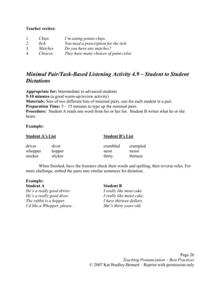 Page 26
Teaching Pronunciation – Best Practices
© 2007 Kat Bradley-Bennett – Reprint with permission only
Teacher recites:
1. Chips I’m eating potato chips.
2. Itch You need a prescription for the itch.
3. Matches Do you have any matches?
4. Choices They have many choices of paint color.
Minimal Pair/Task-Based Listening Activity 4.9 – Student to Student
Dictations
Appropriate for: Intermediate to advanced students
5-10 minutes (a good warm-up/review activity)
Materials: Sets of two different lists of minimal pairs, one for each student in a pair.
Preparation Time: 5 – 15 minutes to type up the minimal pairs
Procedure: Student A reads one word from his or her list. Student B writes what he or she
hears.
Example:
Student A’s List Student B’s List
driver diver crumbled crumpled
whopper hopper most moist
snicker slicker thirty thirteen
When finished, have the listeners check their words and spelling, then reverse roles. For
more challenge, embed the pairs into similar sentences for dictation.
Example:
Student A Student B
He’s a really good driver. I really like most cake.
He’s a really good diver. I really like moist cake.
The rabbit is a hopper. I have thirteen dollars.
I’d like a Whopper, please. She’s thirty years old.
 