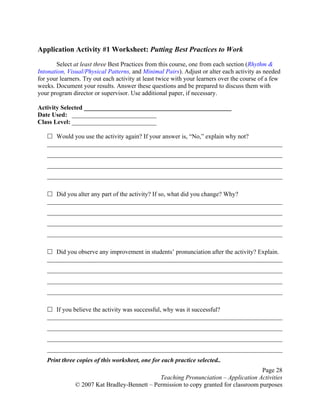 Page 28
Teaching Pronunciation – Application Activities
© 2007 Kat Bradley-Bennett – Permission to copy granted for classroom purposes
Application Activity #1 Worksheet: Putting Best Practices to Work
Select at least three Best Practices from this course, one from each section (Rhythm &
Intonation, Visual/Physical Patterns, and Minimal Pairs). Adjust or alter each activity as needed
for your learners. Try out each activity at least twice with your learners over the course of a few
weeks. Document your results. Answer these questions and be prepared to discuss them with
your program director or supervisor. Use additional paper, if necessary.
Activity Selected _______________________________________________
Date Used: ___________________________
Class Level: ___________________________
Would you use the activity again? If your answer is, “No,” explain why not?
___________________________________________________________________________
___________________________________________________________________________
___________________________________________________________________________
___________________________________________________________________________
Did you alter any part of the activity? If so, what did you change? Why?
___________________________________________________________________________
___________________________________________________________________________
___________________________________________________________________________
___________________________________________________________________________
Did you observe any improvement in students’ pronunciation after the activity? Explain.
___________________________________________________________________________
___________________________________________________________________________
___________________________________________________________________________
___________________________________________________________________________
If you believe the activity was successful, why was it successful?
___________________________________________________________________________
___________________________________________________________________________
___________________________________________________________________________
___________________________________________________________________________
Print three copies of this worksheet, one for each practice selected..
 