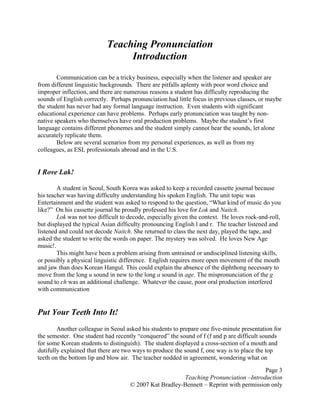 Page 3
Teaching Pronunciation –Introduction
© 2007 Kat Bradley-Bennett – Reprint with permission only
Teaching Pronunciation
Introduction
Communication can be a tricky business, especially when the listener and speaker are
from different linguistic backgrounds. There are pitfalls aplenty with poor word choice and
improper inflection, and there are numerous reasons a student has difficulty reproducing the
sounds of English correctly. Perhaps pronunciation had little focus in previous classes, or maybe
the student has never had any formal language instruction. Even students with significant
educational experience can have problems. Perhaps early pronunciation was taught by non-
native speakers who themselves have oral production problems. Maybe the student’s first
language contains different phonemes and the student simply cannot hear the sounds, let alone
accurately replicate them.
Below are several scenarios from my personal experiences, as well as from my
colleagues, as ESL professionals abroad and in the U.S.
I Rove Lak!
A student in Seoul, South Korea was asked to keep a recorded cassette journal because
his teacher was having difficulty understanding his spoken English. The unit topic was
Entertainment and the student was asked to respond to the question, “What kind of music do you
like?” On his cassette journal he proudly professed his love for Lok and Naitch.
Lok was not too difficult to decode, especially given the context. He loves rock-and-roll,
but displayed the typical Asian difficulty pronouncing English l and r. The teacher listened and
listened and could not decode Naitch. She returned to class the next day, played the tape, and
asked the student to write the words on paper. The mystery was solved. He loves New Age
music!.
This might have been a problem arising from untrained or undisciplined listening skills,
or possibly a physical linguistic difference. English requires more open movement of the mouth
and jaw than does Korean Hangul. This could explain the absence of the diphthong necessary to
move from the long u sound in new to the long a sound in age. The mispronunciation of the g
sound to ch was an additional challenge. Whatever the cause, poor oral production interfered
with communication
Put Your Teeth Into It!
Another colleague in Seoul asked his students to prepare one five-minute presentation for
the semester. One student had recently “conquered” the sound of f (f and p are difficult sounds
for some Korean students to distinguish). The student displayed a cross-section of a mouth and
dutifully explained that there are two ways to produce the sound f, one way is to place the top
teeth on the bottom lip and blow air. The teacher nodded in agreement, wondering what on
 