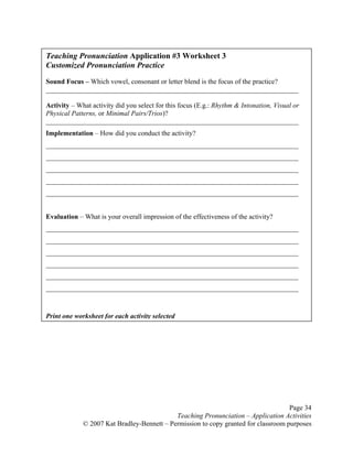 Page 34
Teaching Pronunciation – Application Activities
© 2007 Kat Bradley-Bennett – Permission to copy granted for classroom purposes
Teaching Pronunciation Application #3 Worksheet 3
Customized Pronunciation Practice
Sound Focus – Which vowel, consonant or letter blend is the focus of the practice?
_________________________________________________________________________
Activity – What activity did you select for this focus (E.g.: Rhythm & Intonation, Visual or
Physical Patterns, or Minimal Pairs/Trios)?
_________________________________________________________________________
Implementation – How did you conduct the activity?
_________________________________________________________________________
_________________________________________________________________________
_________________________________________________________________________
_________________________________________________________________________
_________________________________________________________________________
Evaluation – What is your overall impression of the effectiveness of the activity?
_________________________________________________________________________
_________________________________________________________________________
_________________________________________________________________________
_________________________________________________________________________
_________________________________________________________________________
_________________________________________________________________________
Print one worksheet for each activity selected
 