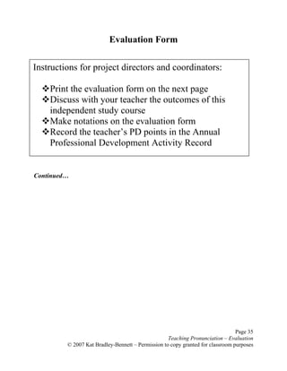 Page 35
Teaching Pronunciation – Evaluation
© 2007 Kat Bradley-Bennett – Permission to copy granted for classroom purposes
Evaluation Form
Continued…
Instructions for project directors and coordinators:
Print the evaluation form on the next page
Discuss with your teacher the outcomes of this
independent study course
Make notations on the evaluation form
Record the teacher’s PD points in the Annual
Professional Development Activity Record
 