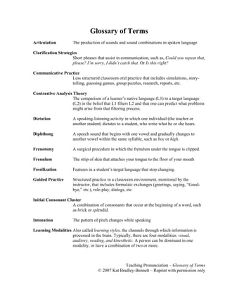 Teaching Pronunciation – Glossary of Terms
© 2007 Kat Bradley-Bennett – Reprint with permission only
Glossary of Terms
Articulation The production of sounds and sound combinations in spoken language
Clarification Strategies
Short phrases that assist in communication, such as, Could you repeat that,
please? I’m sorry, I didn’t catch that. Or Is this right?
Communicative Practice
Less structured classroom oral practice that includes simulations, story-
telling, guessing games, group puzzles, research, reports, etc.
Contrastive Analysis Theory
The comparison of a learner’s native language (L1) to a target language
(L2) in the belief that L1 filters L2 and that one can predict what problems
might arise from that filtering process.
Dictation A speaking-listening activity in which one individual (the teacher or
another student) dictates to a student, who write what he or she hears.
Diphthong A speech sound that begins with one vowel and gradually changes to
another vowel within the same syllable, such as boy or high.
Frenotomy A surgical procedure in which the frenulum under the tongue is clipped.
Frenulum The strip of skin that attaches your tongue to the floor of your mouth
Fossilization Features in a student’s target language that stop changing.
Guided Practice Structured practice in a classroom environment, monitored by the
instructor, that includes formulaic exchanges (greetings, saying, “Good-
bye,” etc.), role-play, dialogs, etc.
Initial Consonant Cluster
A combination of consonants that occur at the beginning of a word, such
as brick or splendid.
Intonation The pattern of pitch changes while speaking
Learning Modalities Also called learning styles, the channels through which information is
processed in the brain. Typically, there are four modalities: visual,
auditory, reading, and kinesthetic. A person can be dominant in one
modality, or have a combination of two or more.
 
