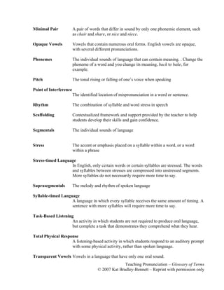 Teaching Pronunciation – Glossary of Terms
© 2007 Kat Bradley-Bennett – Reprint with permission only
Minimal Pair A pair of words that differ in sound by only one phonemic element, such
as chair and share, or nice and niece.
Opaque Vowels Vowels that contain numerous oral forms. English vowels are opaque,
with several different pronunciations.
Phonemes The individual sounds of language that can contain meaning. . Change the
phoneme of a word and you change its meaning, back to bake, for
example.
Pitch The tonal rising or falling of one’s voice when speaking
Point of Interference
The identified location of mispronunciation in a word or sentence.
Rhythm The combination of syllable and word stress in speech
Scaffolding Contextualized framework and support provided by the teacher to help
students develop their skills and gain confidence.
Segmentals The individual sounds of language
Stress The accent or emphasis placed on a syllable within a word, or a word
within a phrase
Stress-timed Language
In English, only certain words or certain syllables are stressed. The words
and syllables between stresses are compressed into unstressed segments.
More syllables do not necessarily require more time to say.
Suprasegmentals The melody and rhythm of spoken language
Syllable-timed Language
A language in which every syllable receives the same amount of timing. A
sentence with more syllables will require more time to say.
Task-Based Listening
An activity in which students are not required to produce oral language,
but complete a task that demonstrates they comprehend what they hear.
Total Physical Response
A listening-based activity in which students respond to an auditory prompt
with some physical activity, rather than spoken language.
Transparent Vowels Vowels in a language that have only one oral sound.
 