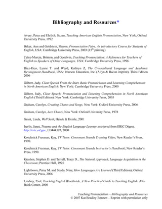 Teaching Pronunciation – Bibliography and Resources
© 2007 Kat Bradley-Bennett – Reprint with permission only
Bibliography and Resources*
Avery, Peter and Ehrlich, Suzan, Teaching American English Pronunciation, New York, Oxford
University Press, 1992
Baker, Ann and Goldstein, Sharon, Pronunciation Pairs, An Introductory Course for Students of
English, USA: Cambridge University Press, 2003 (15th
printing)
Celce-Murcia, Brinton, and Goodwin, Teaching Pronunciation: A Reference for Teachers of
English to Speakers of Other Languages. USA: Cambridge University Press, 1996.
Diaz-Rico, Lynne T. and Weed, Kathryn Z, The Crosscultural Language and Academic
Development Handbook, USA: Pearson Education, Inc. (Allyn & Bacon imprint), Third Edition
2006
Gilbert, Judy, Clear Speech From the Start, Basic Pronunciation and Listening Comprehension
in North American English: New York: Cambridge University Press, 2000
Gilbert, Judy, Clear Speech, Pronunciation and Listening Comprehension in North American
English (Third Edition): New York: Cambridge University Press, 2005
Graham, Carolyn, Creating Chants and Songs, New York: Oxford University Press, 2006
Graham, Carolyn, Jazz Chants, New York: Oxford University Press, 1978
Grant, Linda, Well Said; Heinle & Heinle, 2001
Iserlis, Janet, Trauma and the English Language Learner; retrieved from ERIC Digest,
http://eric.ed.gov, ED444397, 2000
Koschnick Freeman, Kay, TV Tutor: Consonant Sounds Training Video; New Reader’s Press,
1990.
Koschnick Freeman, Kay, TV Tutor: Consonant Sounds Instructor’s Handbook; New Reader’s
Press, 1990.
Krashen, Stephen D. and Terrell, Tracy D., The Natural Approach, Language Acquisition in the
Classroom; Prentice Hall, 1995
Lightbown, Patsy M. and Spada, Nina; How Languages Are Learned (Third Edition); Oxford
University Press, 2006
Lindsay, Paul, Teaching English Worldwide, A New Practical Guide to Teaching English; Alta
Book Center, 2000
 
