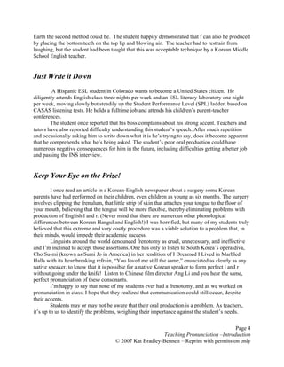 Page 4
Teaching Pronunciation –Introduction
© 2007 Kat Bradley-Bennett – Reprint with permission only
Earth the second method could be. The student happily demonstrated that f can also be produced
by placing the bottom teeth on the top lip and blowing air. The teacher had to restrain from
laughing, but the student had been taught that this was acceptable technique by a Korean Middle
School English teacher.
Just Write it Down
A Hispanic ESL student in Colorado wants to become a United States citizen. He
diligently attends English class three nights per week and an ESL literacy laboratory one night
per week, moving slowly but steadily up the Student Performance Level (SPL) ladder, based on
CASAS listening tests. He holds a fulltime job and attends his children’s parent-teacher
conferences.
The student once reported that his boss complains about his strong accent. Teachers and
tutors have also reported difficulty understanding this student’s speech. After much repetition
and occasionally asking him to write down what it is he’s trying to say, does it become apparent
that he comprehends what he’s being asked. The student’s poor oral production could have
numerous negative consequences for him in the future, including difficulties getting a better job
and passing the INS interview.
Keep Your Eye on the Prize!
I once read an article in a Korean-English newspaper about a surgery some Korean
parents have had performed on their children, even children as young as six months. The surgery
involves clipping the frenulum, that little strip of skin that attaches your tongue to the floor of
your mouth, believing that the tongue will be more flexible, thereby eliminating problems with
production of English l and r. (Never mind that there are numerous other phonological
differences between Korean Hangul and English!) I was horrified, but many of my students truly
believed that this extreme and very costly procedure was a viable solution to a problem that, in
their minds, would impede their academic success.
Linguists around the world denounced frenotomy as cruel, unnecessary, and ineffective
and I’m inclined to accept those assertions. One has only to listen to South Korea’s opera diva,
Cho Su-mi (known as Sumi Jo in America) in her rendition of I Dreamed I Lived in Marbled
Halls with its heartbreaking refrain, “You loved me still the same,” enunciated as clearly as any
native speaker, to know that it is possible for a native Korean speaker to form perfect l and r
without going under the knife! Listen to Chinese film director Ang Li and you hear the same,
perfect pronunciation of these consonants.
I’m happy to say that none of my students ever had a frenotomy, and as we worked on
pronunciation in class, I hope that they realized that communication could still occur, despite
their accents.
Students may or may not be aware that their oral production is a problem. As teachers,
it’s up to us to identify the problems, weighing their importance against the student’s needs.
 