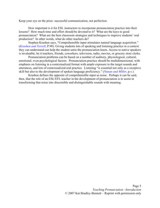 Page 5
Teaching Pronunciation –Introduction
© 2007 Kat Bradley-Bennett – Reprint with permission only
Keep your eye on the prize: successful communication, not perfection.
How important is it for ESL instructors to incorporate pronunciation practice into their
lessons? How much time and effort should be devoted to it? What are the keys to good
pronunciation? What are the best classroom strategies and techniques to improve students’ oral
production? In other words, what do other teachers do?
Stephen Krashen says, “Comprehensible input stimulates natural language acquisition.”
(Krashen and Terrell, P.98). Giving students lots of speaking and listening practice in a context
they can understand can help the student untie the pronunciation knots. Access to native speakers
is invaluable, be it teachers, friends, coworkers, television, radio, movies, or grocery store clerks.
Pronunciation problems can be based on a number of auditory, physiological, cultural,
emotional, even psychological factors. Pronunciation practice should be multidimensional, with
emphasis on listening in a contextualized format with ample exposure to the target sounds and
utterances, and lots of contextualized oral practice. Listening “is essential not only as a receptive
skill but also to the development of spoken language proficiency.” (Nunan and Miller, p.v.)
Krashen defines the opposite of comprehensible input as noise. Perhaps it can be said,
then, that the role of an ESL/EFL teacher in the development of pronunciation is to assist in
transforming that noise into discernible and distinguishable sounds with meaning.
 