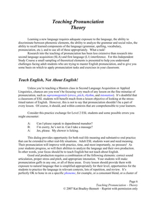Page 6
Teaching Pronunciation – Theory
© 2007 Kat Bradley-Bennett – Reprint with permission only
Teaching Pronunciation
Theory
Learning a new language requires adequate exposure to the language, the ability to
discriminate between phonemic elements, the ability to analyze the grammar and social rules, the
ability to recall learned components of the language (grammar, spelling, vocabulary,
pronunciation, etc.), and to use all of these appropriately. What a task!
Research into the teaching of pronunciation has been less extensive than research into
second language acquisition (SLA) and first language (L1) interference. For this Independent
Study Course a small sampling of theoretical elements is presented to help you understand
challenges facing adult students who are trying to master English pronunciation, and to give you
some basis on which to apply pronunciation tasks and exercises in your classroom.
Teach English, Not About English!
Unless you’re teaching a Masters class in Second Language Acquisition or Applied
Linguistics, chances are you won’t be focusing very much of any lesson on the fine minutiae of
pronunciation, such as suprasmegentals (stress, pitch, rhythm, and intonation). It’s doubtful that
a classroom of ESL students will benefit much from a lesson objective of looking at the stress-
timed nature of English. However, this is not to say that pronunciation shouldn’t be a part of
every lesson. Of course, it should, and within contexts that are comprehensible to your learners.
Consider this practice exchange for Level 2 ESL students and some possible errors you
might encounter:
A: Can I please espeak to dapardmend manaher?
B: I’m esorry, he’s not in. Can I take a massage?
A: Jes, please. My chower is licking.
This dialog provides opportunity for both real-life meaning and substantive oral practice
that can be extended to other real-life situations. Adult ESL students want and need meaning.
Their pronunciation will improve with practice, time, and most importantly, no pressure! As
your students progress, so will their abilities to analyze the language and their own production.
In other words, your focus should be to teach English but not teach about English.
Good oral production requires a combination of the following elements: correct sound
articulation, proper stress and pitch, and appropriate intonation. Your students will make
pronunciation gaffs in any one, or all of these areas. Every lesson should provide them with
exposure to natural language that is simplified appropriately for their level, opportunities for the
students to practice the language in relevant contexts, lots of repetition, and review. It’s
perfectly OK to hone in on a specific phoneme, for example, or a consonant blend, or a cluster of
 