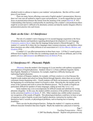 Page 7
Teaching Pronunciation – Theory
© 2007 Kat Bradley-Bennett – Reprint with permission only
chunked words in a phrase to improve your students’ oral production. But this will be a small
piece of your lesson.
There are many factors affecting a non-native English speaker’s pronunciation; likewise,
there isn’t one cure-all method to improve poor oral production. It can be argued that too much
focus on pronunciation distracts the learner from the meaning of the content (Parrish, P. 107).
Understanding what factor(s) could possibly be interfering with a student’s oral production (there
might be several and it’s difficult to be absolutely certain) can help the teacher integrate effective
pronunciation practice into each lesson.
Static on the Line – L1 Interference
The role of a student’s native language (L1) in second language acquisition is the focus
of numerous theories and hypothesis regarding phonological development of a new language.
Contrastive analysis theory states that the language being learned is filtered through L1. The
student’s L1 assists SLA where the two languages share common structures, and interferes where
those structures are either wildly different or are nonexistent in L1 (Celce-Murcia, Brinton, and
Goodwin, P19).
A student’s L1 can affect pronunciation in three basic ways: 1) If the L1 sound system is
different from English, 2) if the rules for combining sounds into words are different, and 3) if the
patterns of stress and intonation are different (Avery & Ehrlich, P xv).
L1 Interference #1 – Phonemic Pitfalls
Phonemes from the student’s first language (L1) can interfere with auditory recognition
and replication of English phonemes. Students whose L1 is from a different linguistic family
than English, Mandarin or Vietnamese, for example, might have difficulty hearing and
replicating English phonemes.
Teachers of Hispanic students, for example, will hear estudent or eschool because the
English words student and school are being filtered through Spanish, where there are no initial
consonant clusters beginning with s. French students will likely not pronounce an aspirated h at
the beginning of a word because initial h in French is silent. Knowing this, the teacher can be
aware of the contrasts and work to correct the filtration process. The th sounds in English are
particularly difficult for speakers of many languages, ending up more like t or d, s or z.
Some students may even overcompensate for difficult sounds and substitute the wrong
phoneme altogether. In this case, the student exhibits awareness of the problem and is focusing
on the correction (Lightbown & Spada, P. 105). Other students may exhibit neither awareness
nor recognition of the sounds of English. This phonological deafness could have its basis in lack
of exposure to native English, no previous English education, instruction by teachers who
themselves had L1 accents, or physiological problems, such as hearing loss or learning
disabilities.
There can also be physiological barriers. Perhaps the student’s L1 requires an entirely
different muscular formation than does English. Maybe the student has a physical or learning
 