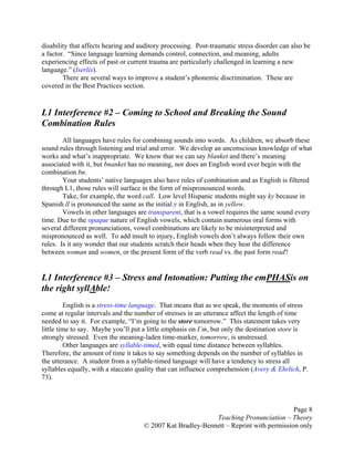 Page 8
Teaching Pronunciation – Theory
© 2007 Kat Bradley-Bennett – Reprint with permission only
disability that affects hearing and auditory processing. Post-traumatic stress disorder can also be
a factor. “Since language learning demands control, connection, and meaning, adults
experiencing effects of past or current trauma are particularly challenged in learning a new
language.” (Iserlis).
There are several ways to improve a student’s phonemic discrimination. These are
covered in the Best Practices section.
L1 Interference #2 – Coming to School and Breaking the Sound
Combination Rules
All languages have rules for combining sounds into words. As children, we absorb these
sound rules through listening and trial and error. We develop an unconscious knowledge of what
works and what’s inappropriate. We know that we can say blanket and there’s meaning
associated with it, but bnanket has no meaning, nor does an English word ever begin with the
combination bn.
Your students’ native languages also have rules of combination and as English is filtered
through L1, those rules will surface in the form of mispronounced words.
Take, for example, the word call. Low level Hispanic students might say ky because in
Spanish ll is pronounced the same as the initial y in English, as in yellow.
Vowels in other languages are transparent, that is a vowel requires the same sound every
time. Due to the opaque nature of English vowels, which contain numerous oral forms with
several different pronunciations, vowel combinations are likely to be misinterpreted and
mispronounced as well. To add insult to injury, English vowels don’t always follow their own
rules. Is it any wonder that our students scratch their heads when they hear the difference
between woman and women, or the present form of the verb read vs. the past form read?
L1 Interference #3 – Stress and Intonation: Putting the emPHASis on
the right syllAble!
English is a stress-time language. That means that as we speak, the moments of stress
come at regular intervals and the number of stresses in an utterance affect the length of time
needed to say it. For example, “I’m going to the store tomorrow.” This statement takes very
little time to say. Maybe you’ll put a little emphasis on I’m, but only the destination store is
strongly stressed. Even the meaning-laden time-marker, tomorrow, is unstressed.
Other languages are syllable-timed, with equal time distance between syllables.
Therefore, the amount of time it takes to say something depends on the number of syllables in
the utterance. A student from a syllable-timed language will have a tendency to stress all
syllables equally, with a staccato quality that can influence comprehension (Avery & Ehrlich, P.
73).
 