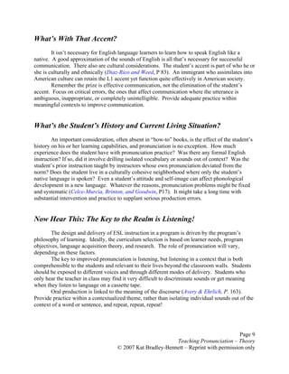 Page 9
Teaching Pronunciation – Theory
© 2007 Kat Bradley-Bennett – Reprint with permission only
What’s With That Accent?
It isn’t necessary for English language learners to learn how to speak English like a
native. A good approximation of the sounds of English is all that’s necessary for successful
communication. There also are cultural considerations. The student’s accent is part of who he or
she is culturally and ethnically (Diaz-Rico and Weed, P 83). An immigrant who assimilates into
American culture can retain the L1 accent yet function quite effectively in American society.
Remember the prize is effective communication, not the elimination of the student’s
accent. Focus on critical errors, the ones that affect communication where the utterance is
ambiguous, inappropriate, or completely unintelligible. Provide adequate practice within
meaningful contexts to improve communication.
What’s the Student’s History and Current Living Situation?
An important consideration, often absent in “how-to” books, is the effect of the student’s
history on his or her learning capabilities, and pronunciation is no exception. How much
experience does the student have with pronunciation practice? Was there any formal English
instruction? If so, did it involve drilling isolated vocabulary or sounds out of context? Was the
student’s prior instruction taught by instructors whose own pronunciation deviated from the
norm? Does the student live in a culturally cohesive neighborhood where only the student’s
native language is spoken? Even a student’s attitude and self-image can affect phonological
development in a new language. Whatever the reasons, pronunciation problems might be fixed
and systematic (Celce-Murcia, Brinton, and Goodwin, P17). It might take a long time with
substantial intervention and practice to supplant serious production errors.
Now Hear This: The Key to the Realm is Listening!
The design and delivery of ESL instruction in a program is driven by the program’s
philosophy of learning. Ideally, the curriculum selection is based on learner needs, program
objectives, language acquisition theory, and research. The role of pronunciation will vary,
depending on these factors.
The key to improved pronunciation is listening, but listening in a context that is both
comprehensible to the students and relevant to their lives beyond the classroom walls. Students
should be exposed to different voices and through different modes of delivery. Students who
only hear the teacher in class may find it very difficult to discriminate sounds or get meaning
when they listen to language on a cassette tape.
Oral production is linked to the meaning of the discourse (Avery & Ehrlich, P. 163).
Provide practice within a contextualized theme, rather than isolating individual sounds out of the
context of a word or sentence, and repeat, repeat, repeat!
 