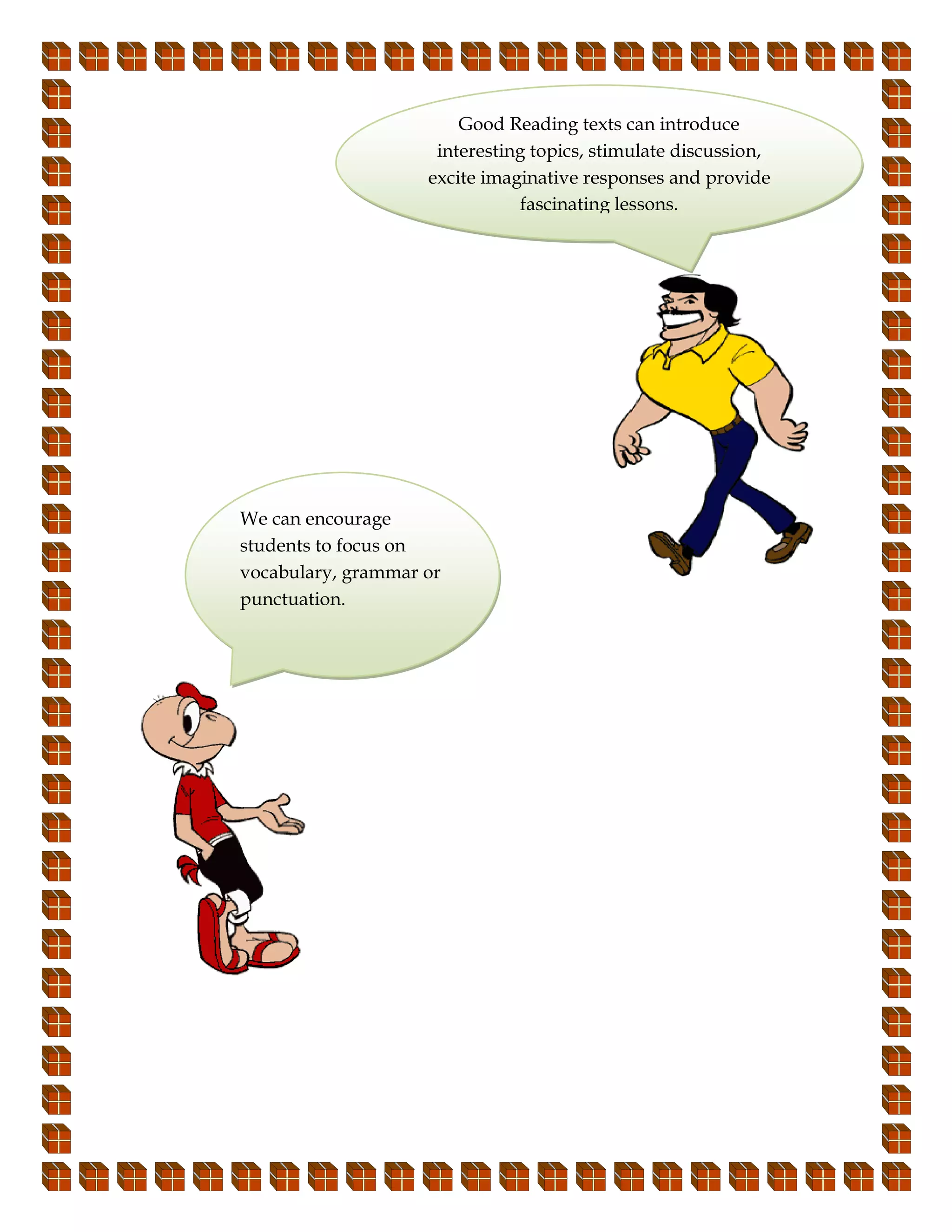 Good Reading texts can introduce
                     interesting topics, stimulate discussion,
                    excite imaginative responses and provide
                               fascinating lessons.




We can encourage
students to focus on
vocabulary, grammar or
punctuation.
 