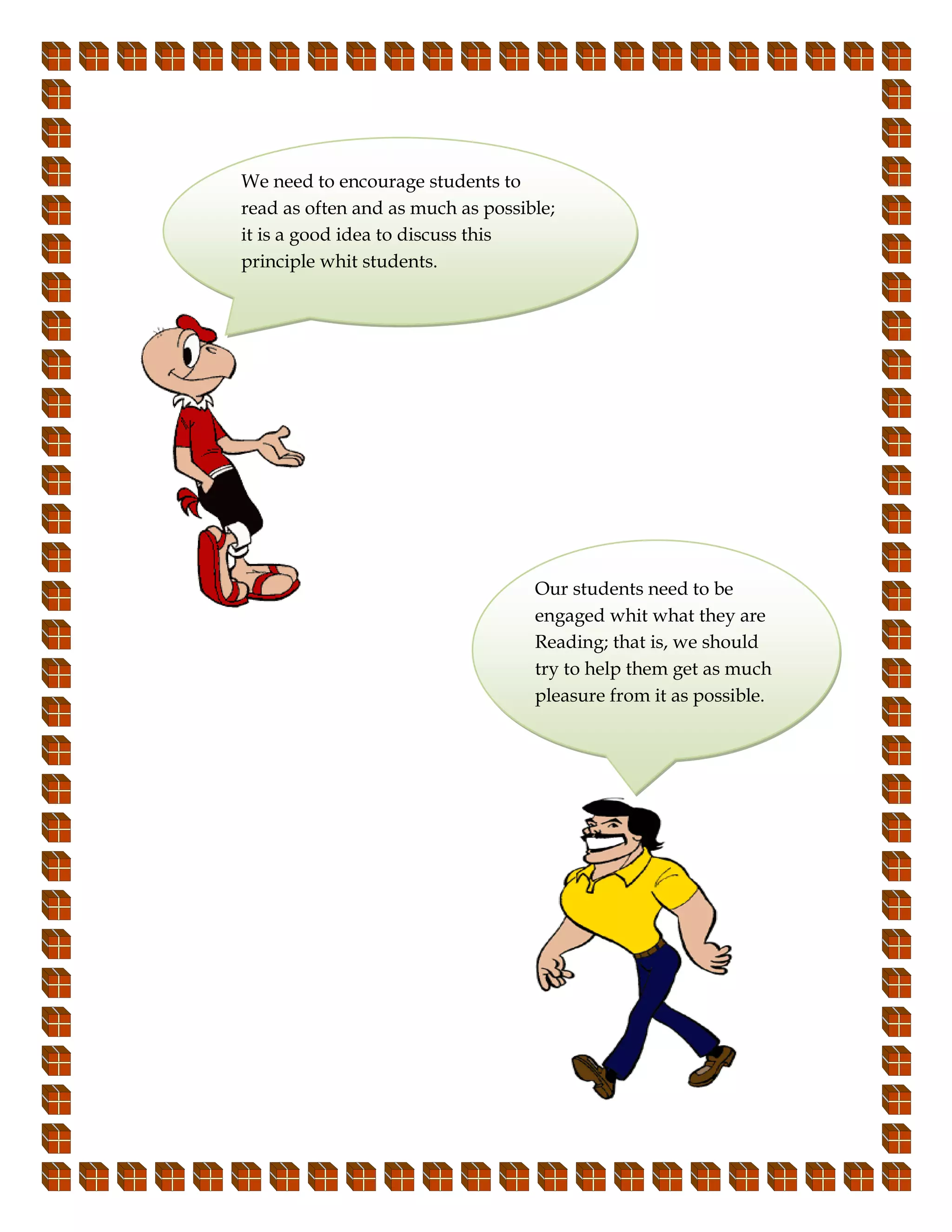 We need to encourage students to
read as often and as much as possible;
it is a good idea to discuss this
principle whit students.




                                   Our students need to be
                                   engaged whit what they are
                                   Reading; that is, we should
                                   try to help them get as much
                                   pleasure from it as possible.
 