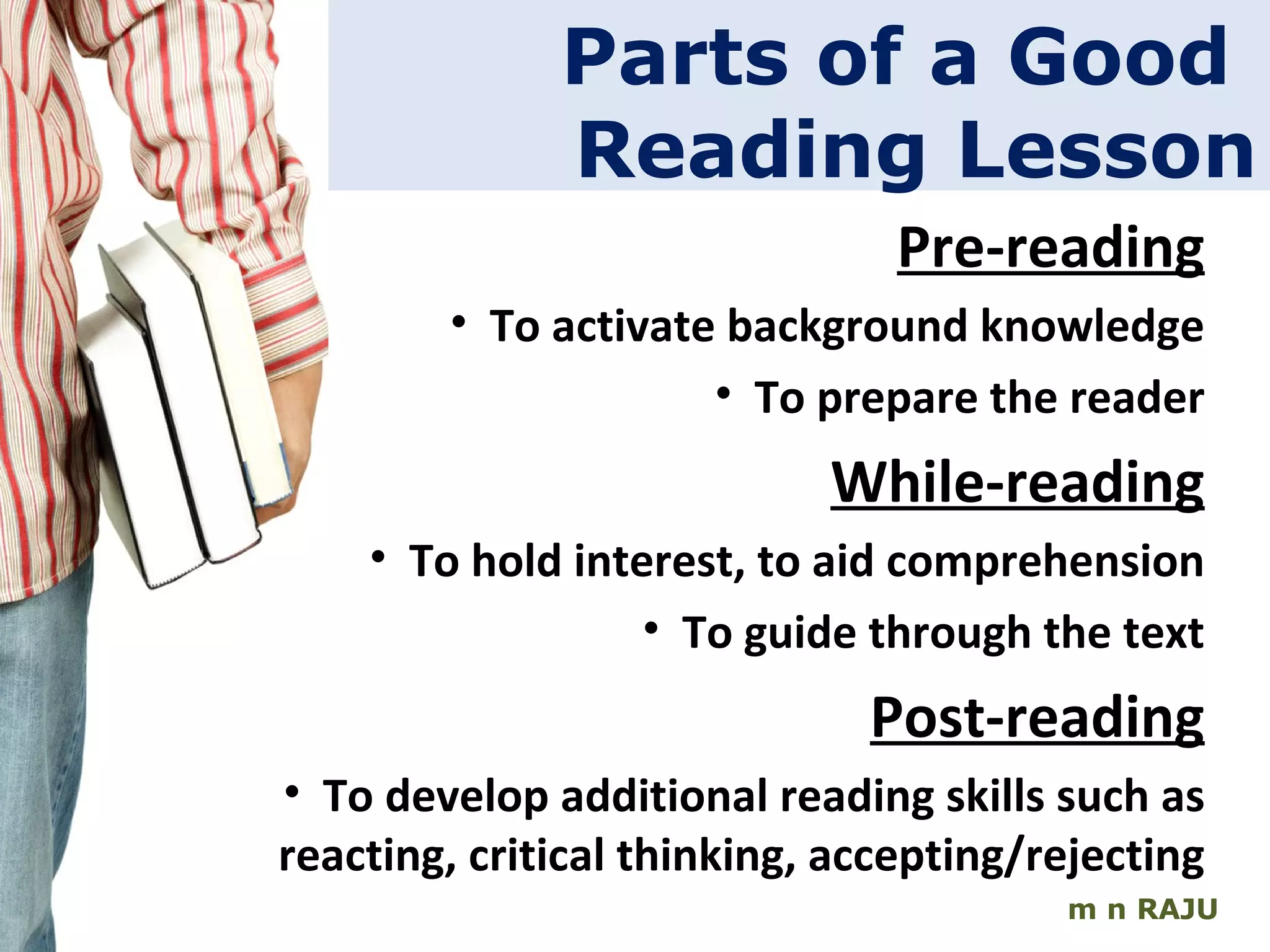 m n RAJU Parts of a Good  Reading Lesson Pre-reading To activate background knowledge To prepare the reader While-reading To hold interest, to aid comprehension To guide through the text Post-reading To develop additional reading skills such as reacting, critical thinking, accepting/rejecting 