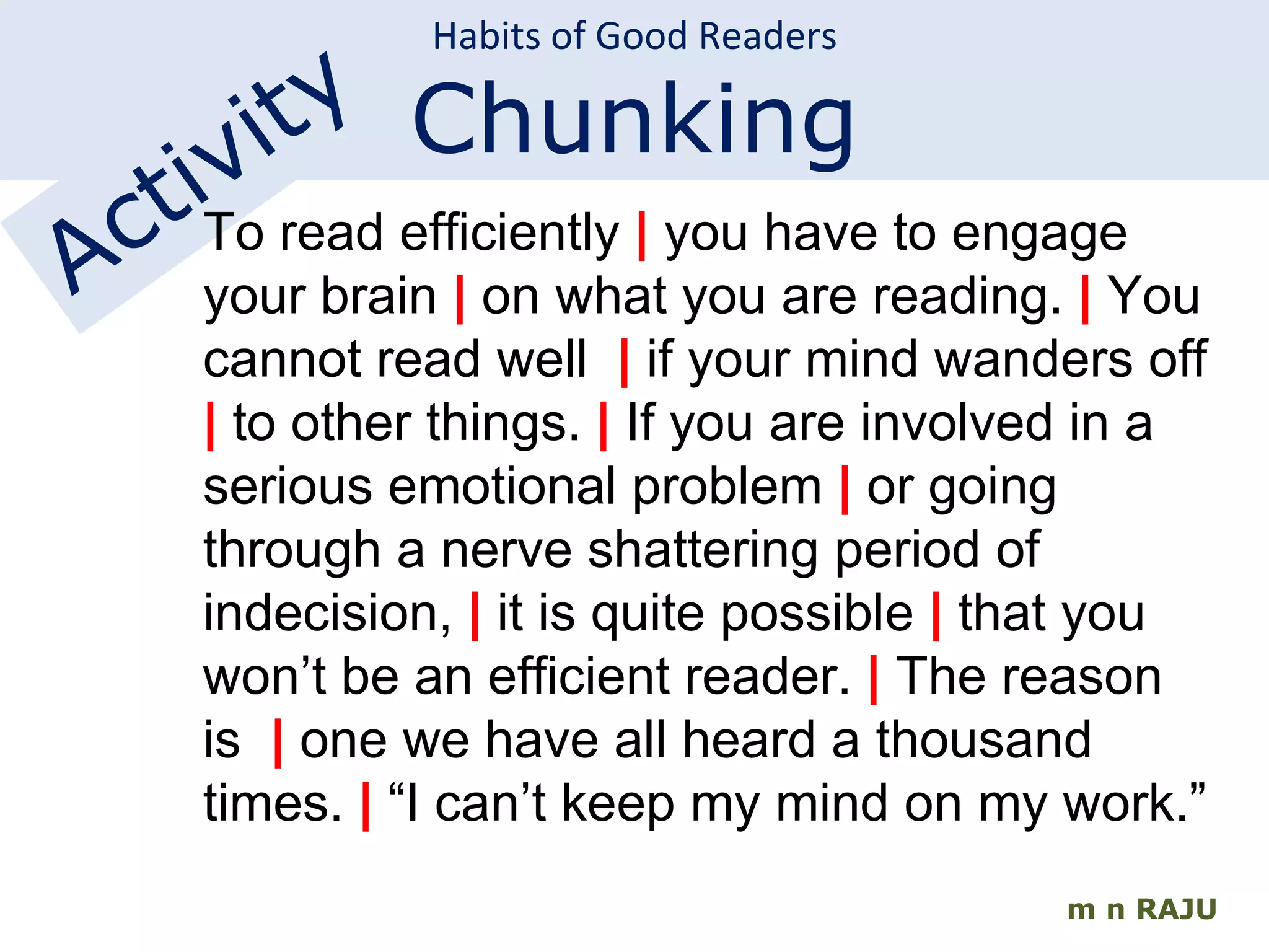 m n RAJU Habits of Good Readers Chunking Activity To read efficiently  |  you have to engage your brain  |  on what you are reading.  |  You cannot read well   |  if your mind wanders off  |  to other things.  |  If you are involved in a serious emotional problem  |  or going through a nerve shattering period of indecision,  |  it is quite possible  |  that you won’t be an efficient reader.  |  The reason is  |  one we have all heard a thousand times.  |  “I can’t keep my mind on my work.” 