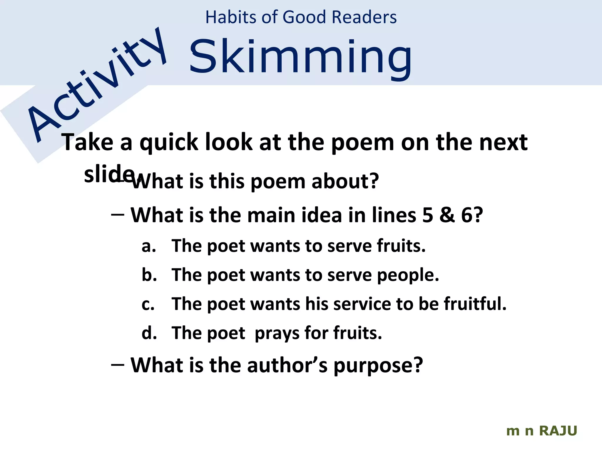 m n RAJU Habits of Good Readers Skimming Activity Take a quick look at the poem on the next slide. What is this poem about? What is the main idea in lines 5 & 6? The poet wants to serve fruits. The poet wants to serve people. The poet wants his service to be fruitful. The poet  prays for fruits. What is the author’s purpose? 