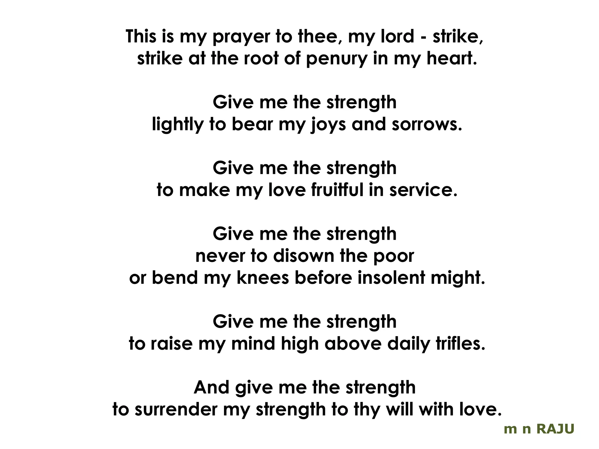 m n RAJU This is my prayer to thee, my lord - strike,  strike at the root of penury in my heart. Give me the strength  lightly to bear my joys and sorrows. Give me the strength  to make my love fruitful in service. Give me the strength  never to disown the poor  or bend my knees before insolent might. Give me the strength  to raise my mind high above daily trifles. And give me the strength  to surrender my strength to thy will with love. 