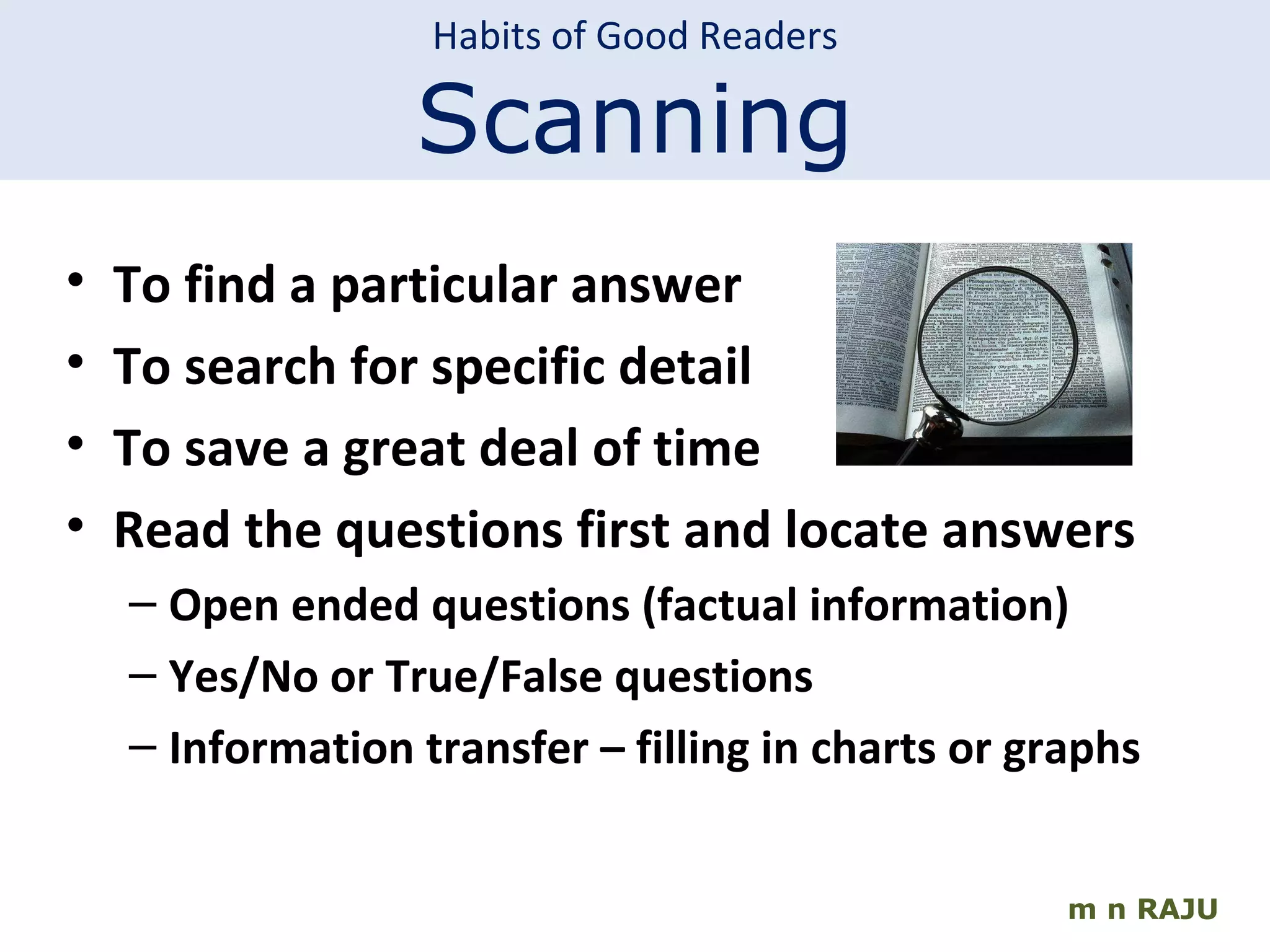 m n RAJU To find a particular answer To search for specific detail To save a great deal of time Read the questions first and locate answers Open ended questions (factual information) Yes/No or True/False questions Information transfer – filling in charts or graphs Habits of Good Readers Scanning 