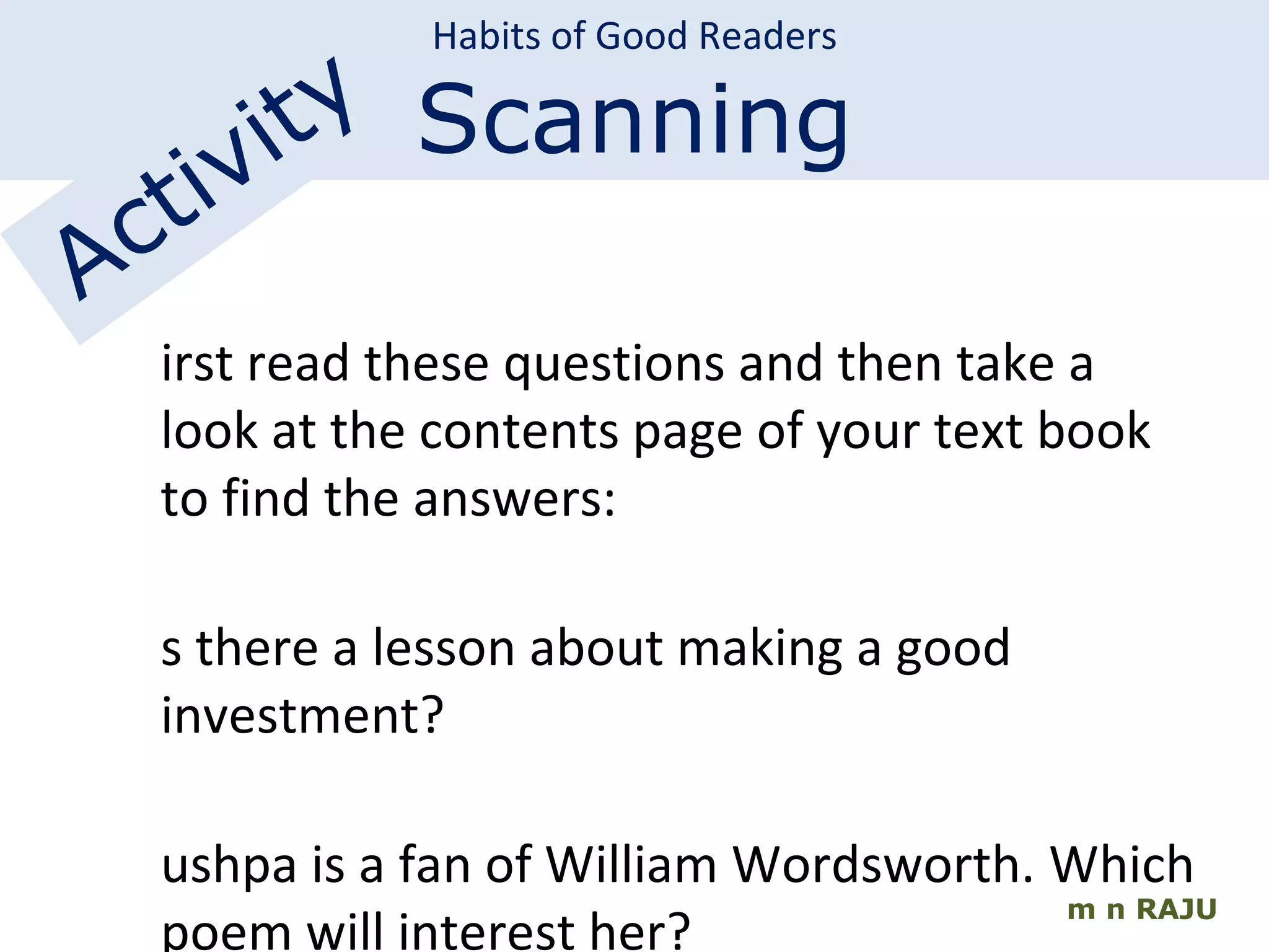 m n RAJU Habits of Good Readers Scanning Activity First read these questions and then take a look at the contents page of your text book to find the answers: Is there a lesson about making a good  investment? Pushpa is a fan of William Wordsworth.  Which poem will interest her? Is there an essay relating to India’s future? 