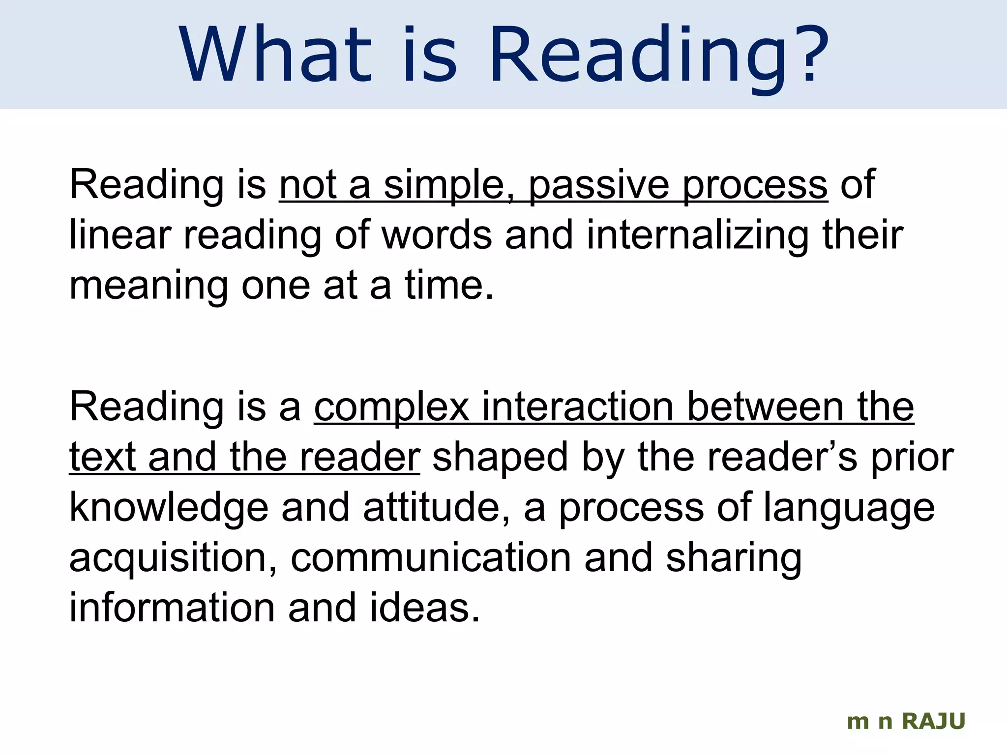 m n RAJU What is Reading? Reading is  not a simple, passive process  of linear reading of words and internalizing their meaning one at a time. Reading is a  complex interaction between the text and the reader  shaped by the reader’s prior knowledge and attitude, a process of language acquisition, communication and sharing information and ideas. 