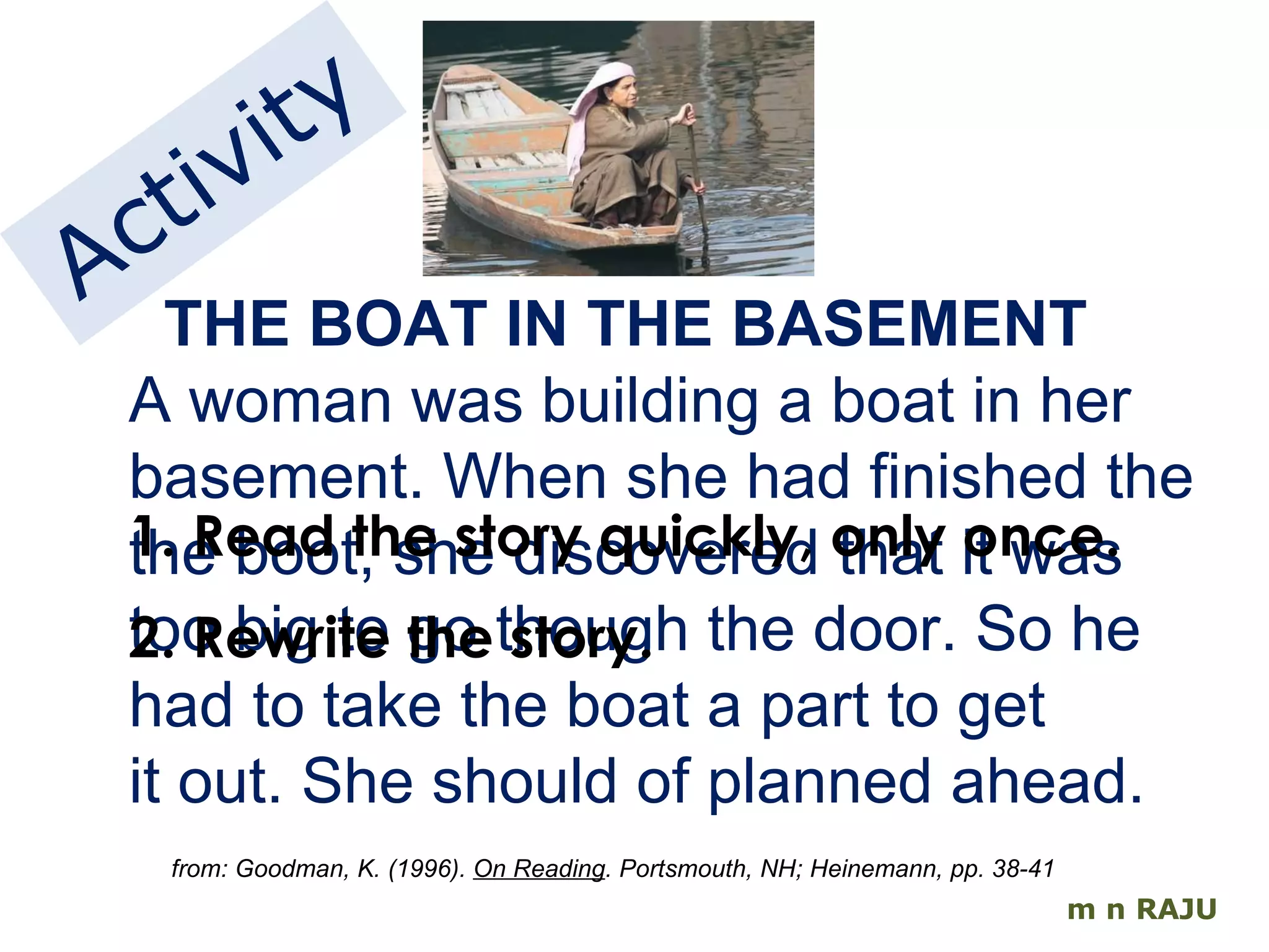 m n RAJU THE BOAT IN THE BASEMENT A woman was building a boat in her basement. When she had finished the the boot, she discovered that it was too big to go though the door. So he had to take the boat a part to get it out. She should of planned ahead. from: Goodman, K. (1996).  On Reading . Portsmouth, NH; Heinemann, pp. 38-41 Activity 1. Read the story quickly, only once. 2. Rewrite the story. 