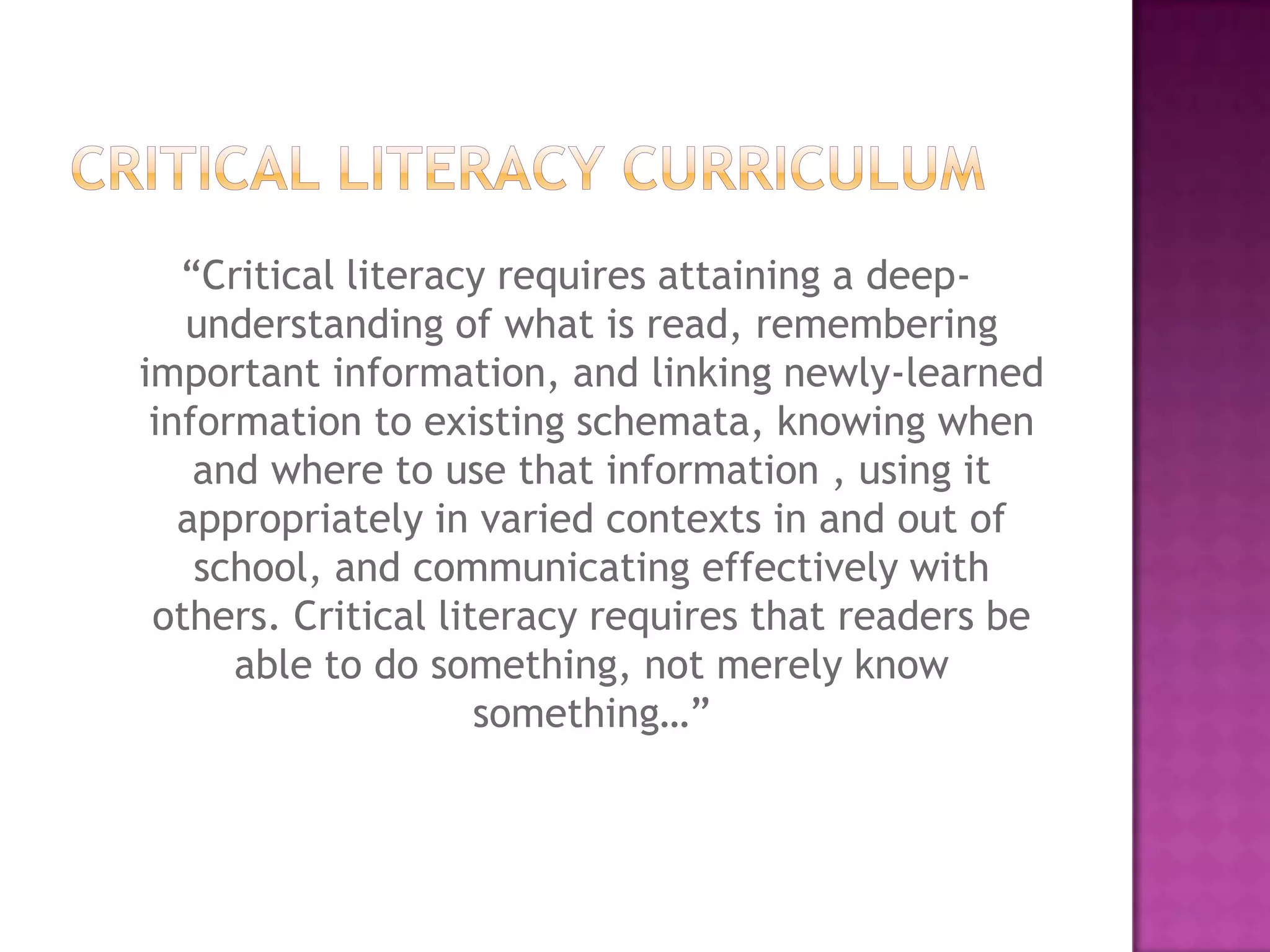 “Critical literacy requires attaining a deep-
understanding of what is read, remembering
important information, and linking newly-learned
information to existing schemata, knowing when
and where to use that information , using it
appropriately in varied contexts in and out of
school, and communicating effectively with
others. Critical literacy requires that readers be
able to do something, not merely know
something…”
 