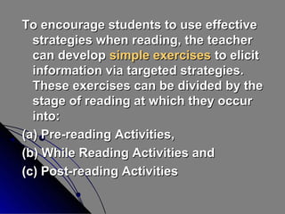 To encourage students to use effective
strategies when reading, the teacher
can develop simple exercises to elicit
information via targeted strategies.
These exercises can be divided by the
stage of reading at which they occur
into:
(a) Pre-reading Activities,
(b) While Reading Activities and
(c) Post-reading Activities

 
