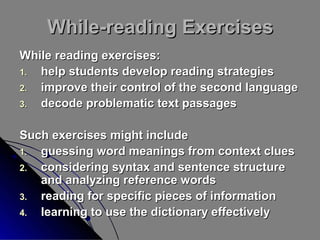 While-reading Exercises
While reading exercises:
1.
help students develop reading strategies
2.
improve their control of the second language
3.
decode problematic text passages
Such exercises might include
1.
guessing word meanings from context clues
2.
considering syntax and sentence structure
and analyzing reference words
3.
reading for specific pieces of information
4.
learning to use the dictionary effectively

 