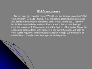 Mini Green Houses
Do you ever get bored at home? Would you like to have some fun? Start
your own MINI GREEN HOUSE. You will need a plastic bottle, some soil
and seeds of your choice (tomatoes, corn, lentils, beans etc.). Take the
bottle. Remove the label and cap. Pinch a few holes around the top to
keep the inside cool. Place some soil at the bottom of the bottle. Throw the
seeds and sprinkle them with water. In a few days the seeds will start to
vine. Water regularly. When your plants reach the top, cut the bottom of
the bottle and transfer them into a pot or to the garden

 
