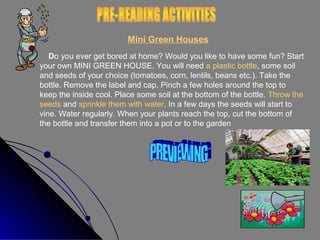 Mini Green Houses
Do you ever get bored at home? Would you like to have some fun? Start
your own MINI GREEN HOUSE. You will need a plastic bottle, some soil
and seeds of your choice (tomatoes, corn, lentils, beans etc.). Take the
bottle. Remove the label and cap. Pinch a few holes around the top to
keep the inside cool. Place some soil at the bottom of the bottle. Throw the
seeds and sprinkle them with water. In a few days the seeds will start to
vine. Water regularly. When your plants reach the top, cut the bottom of
the bottle and transfer them into a pot or to the garden

 