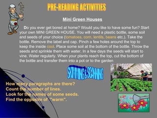 Mini Green Houses
Do you ever get bored at home? Would you like to have some fun? Start
your own MINI GREEN HOUSE. You will need a plastic bottle, some soil
and seeds of your choice (tomatoes, corn, lentils, beans etc.). Take the
bottle. Remove the label and cap. Pinch a few holes around the top to
keep the inside cool. Place some soil at the bottom of the bottle. Throw the
seeds and sprinkle them with water. In a few days the seeds will start to
vine. Water regularly. When your plants reach the top, cut the bottom of
the bottle and transfer them into a pot or to the garden

How many paragraphs are there?
Count the number of lines.
Look for the names of some seeds.
Find the opposite of "warm".

 