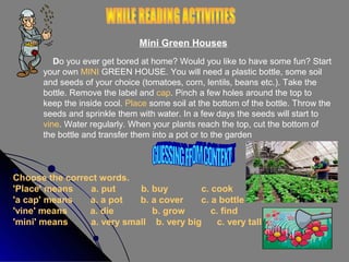 Mini Green Houses
Do you ever get bored at home? Would you like to have some fun? Start
your own MINI GREEN HOUSE. You will need a plastic bottle, some soil
and seeds of your choice (tomatoes, corn, lentils, beans etc.). Take the
bottle. Remove the label and cap. Pinch a few holes around the top to
keep the inside cool. Place some soil at the bottom of the bottle. Throw the
seeds and sprinkle them with water. In a few days the seeds will start to
vine. Water regularly. When your plants reach the top, cut the bottom of
the bottle and transfer them into a pot or to the garden

Choose the correct words.
'Place' means
a. put
b. buy
c. cook
'a cap' means
a. a pot
b. a cover
c. a bottle
'vine' means
a. die
b. grow
c. find
'mini' means
a. very small b. very big
c. very tall

 